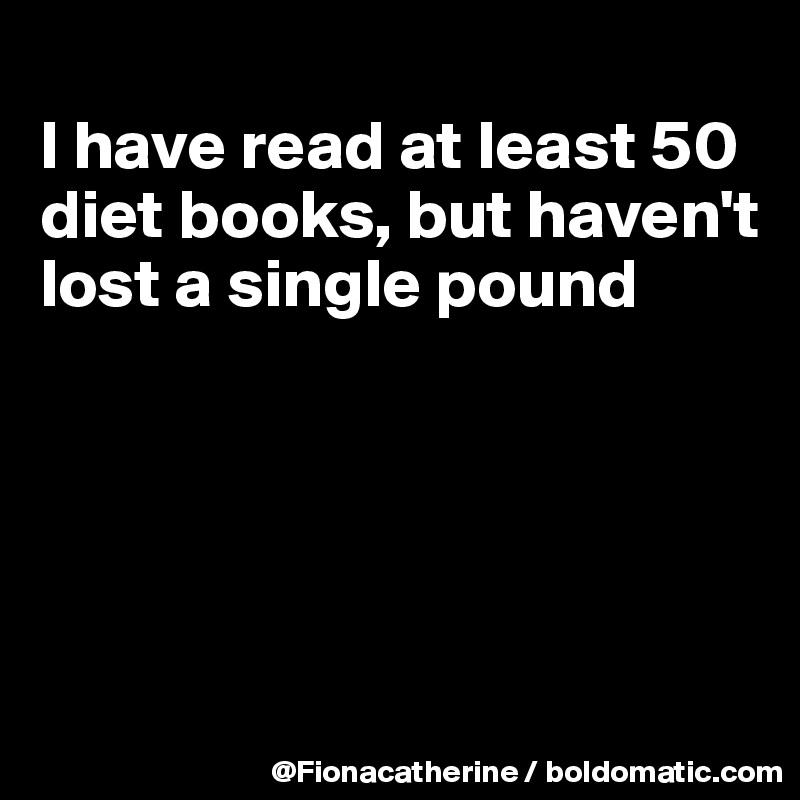 
I have read at least 50
diet books, but haven't
lost a single pound





