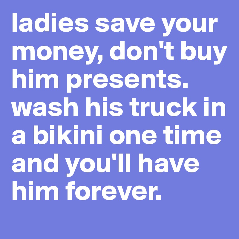 ladies save your money, don't buy him presents. wash his truck in a bikini one time and you'll have him forever.