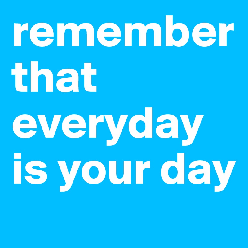remember that everyday is your day