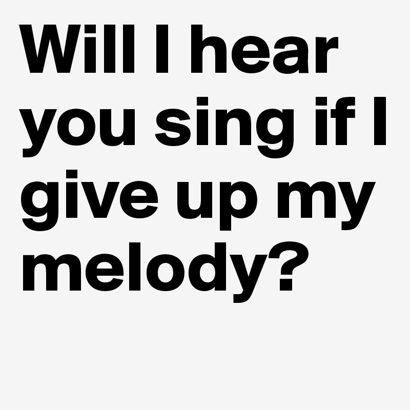Will I hear you sing if I give up my melody?