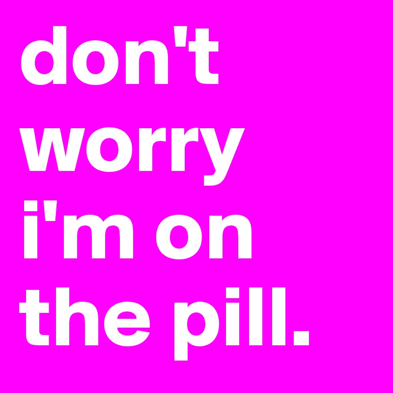 don't worry i'm on the pill. 