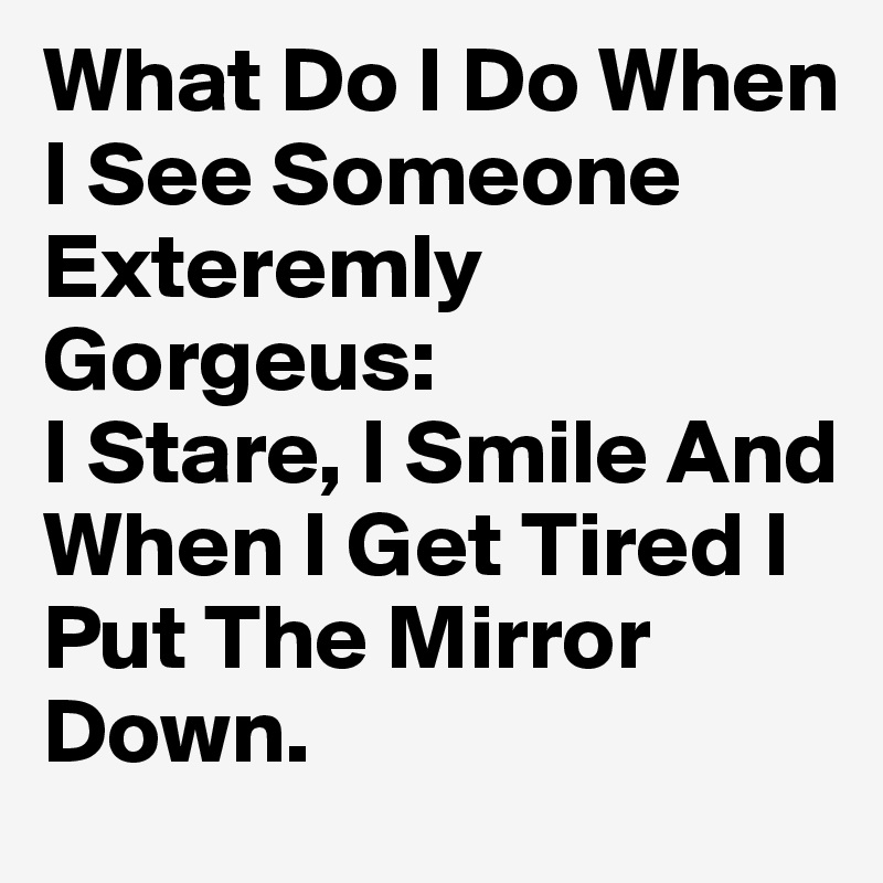 What Do I Do When I See Someone Exteremly Gorgeus: 
I Stare, I Smile And When I Get Tired I Put The Mirror Down.