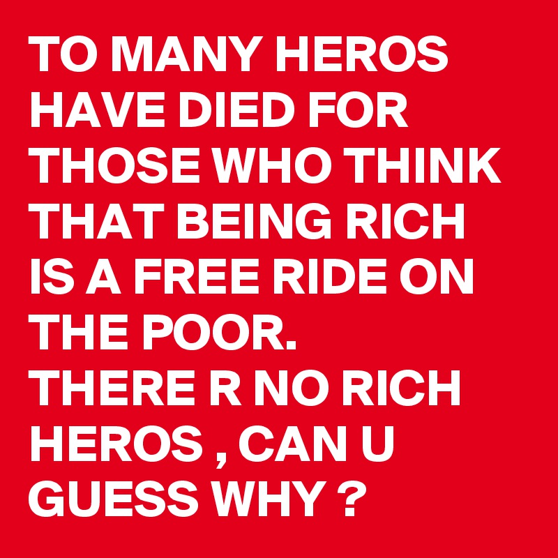 TO MANY HEROS HAVE DIED FOR THOSE WHO THINK THAT BEING RICH IS A FREE RIDE ON THE POOR.
THERE R NO RICH HEROS , CAN U GUESS WHY ? 