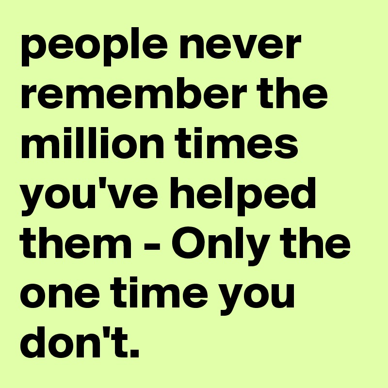 people never remember the million times you've helped them - Only the one time you don't.