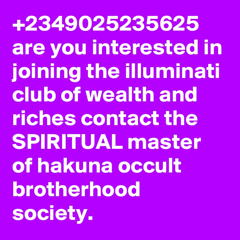 +2349025235625 are you interested in joining the illuminati club of wealth and riches contact the SPIRITUAL master of hakuna occult brotherhood society.