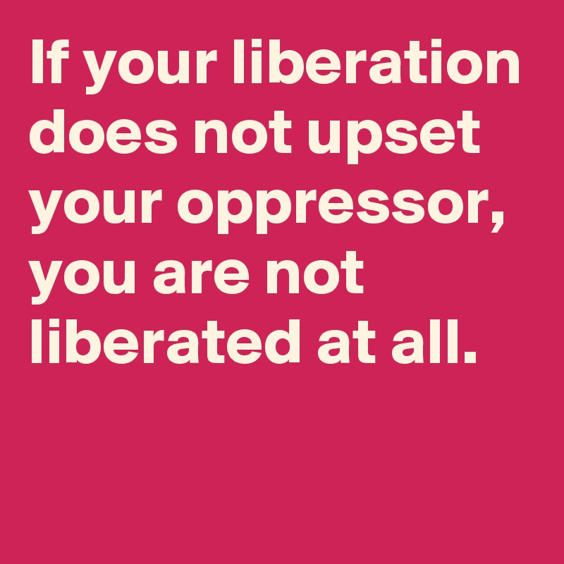 If your liberation does not upset your oppressor, you are not liberated at all.

