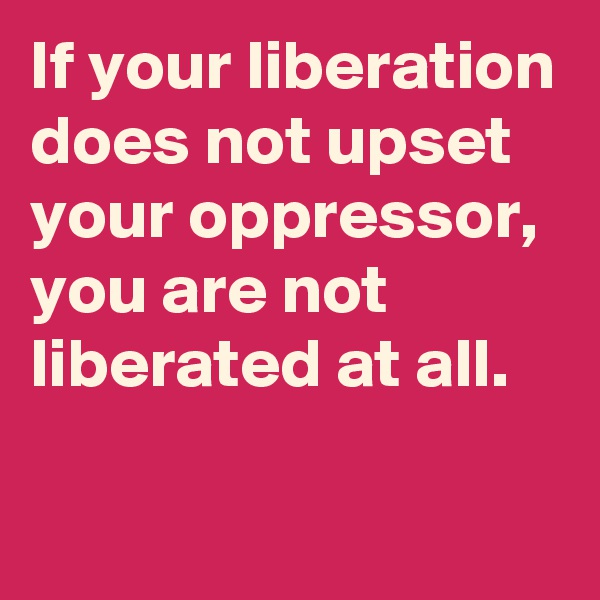 If your liberation does not upset your oppressor, you are not liberated at all.

