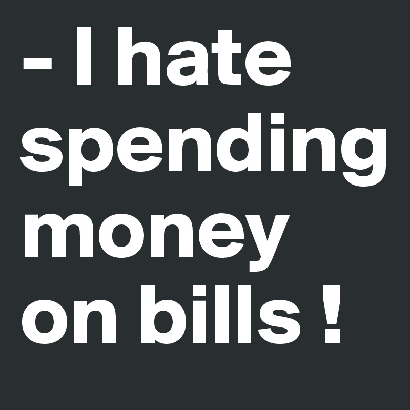 - I hate spending 
money on bills !