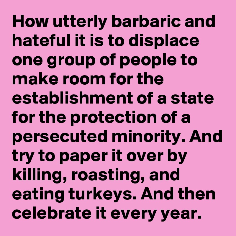 How utterly barbaric and hateful it is to displace one group of people to make room for the establishment of a state for the protection of a persecuted minority. And try to paper it over by killing, roasting, and eating turkeys. And then celebrate it every year.