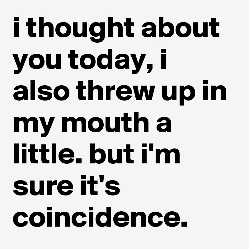 i thought about you today, i also threw up in my mouth a little. but i'm sure it's coincidence.