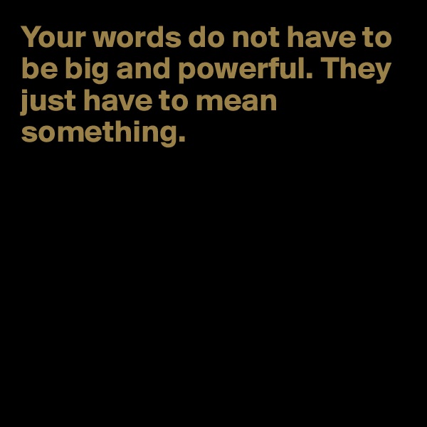 Your words do not have to be big and powerful. They just have to mean something.







