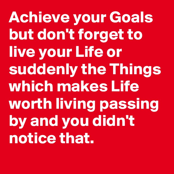 Achieve your Goals but don't forget to live your Life or suddenly the Things which makes Life worth living passing by and you didn't notice that.