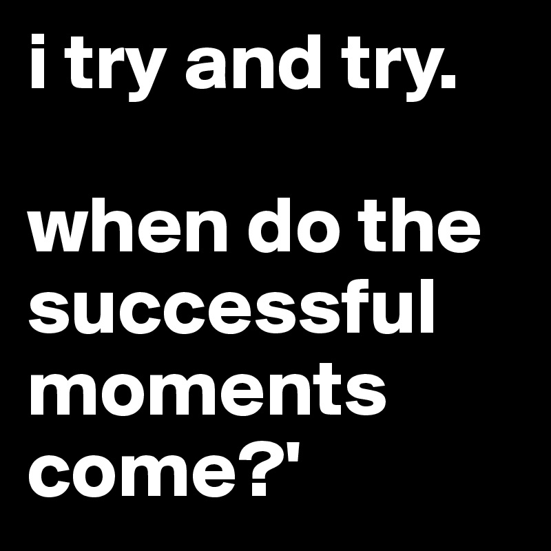 i try and try. 

when do the successful moments come?'