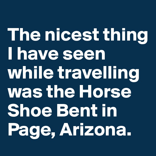 
The nicest thing I have seen while travelling was the Horse Shoe Bent in Page, Arizona.
