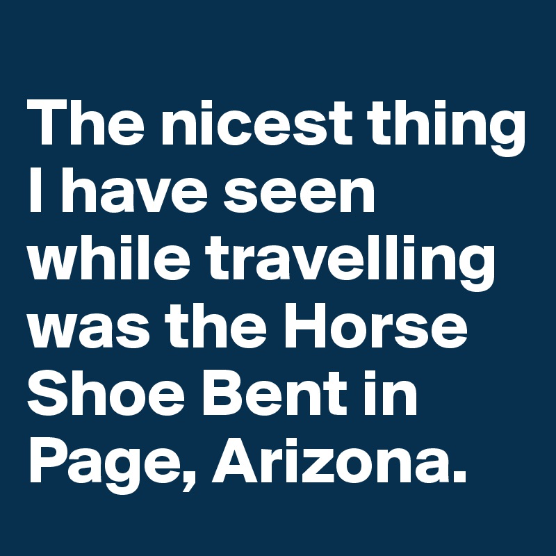 
The nicest thing I have seen while travelling was the Horse Shoe Bent in Page, Arizona.