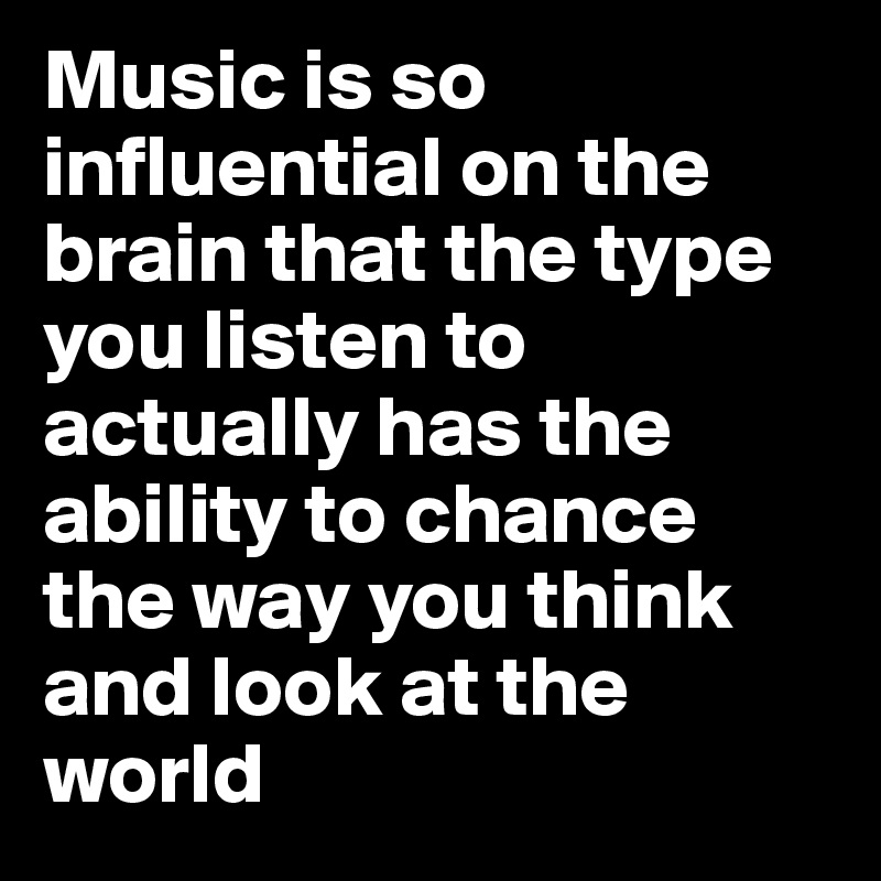 Music is so influential on the brain that the type you listen to actually has the ability to chance the way you think and look at the world 