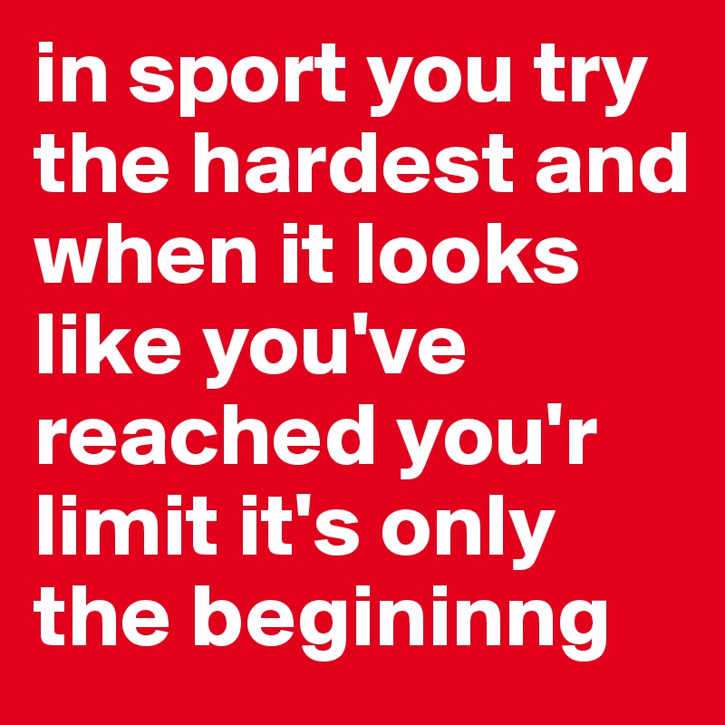 in sport you try the hardest and when it looks like you've reached you'r limit it's only the begininng