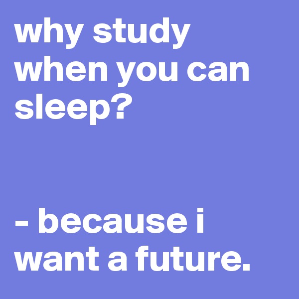 why study when you can sleep? 


- because i want a future. 