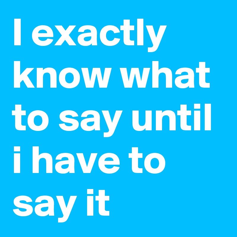I exactly know what to say until i have to say it