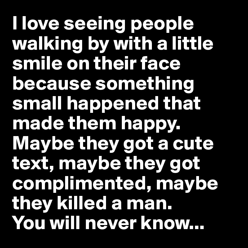 I love seeing people walking by with a little smile on their face because something small happened that made them happy. 
Maybe they got a cute text, maybe they got complimented, maybe they killed a man.
You will never know... 