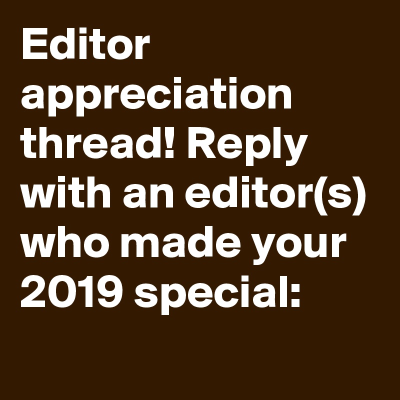 Editor appreciation thread! Reply with an editor(s) who made your 2019 special: