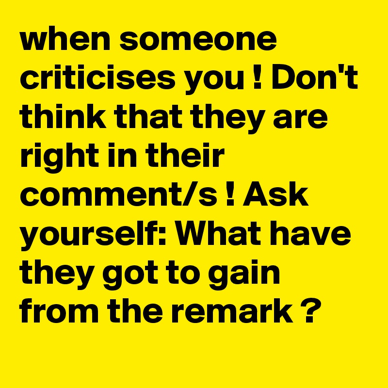 when someone criticises you ! Don't think that they are right in their comment/s ! Ask yourself: What have they got to gain from the remark ?