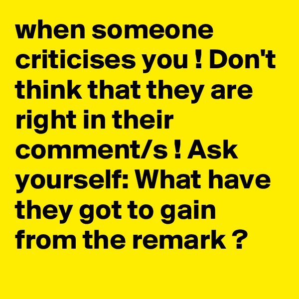 when someone criticises you ! Don't think that they are right in their comment/s ! Ask yourself: What have they got to gain from the remark ?