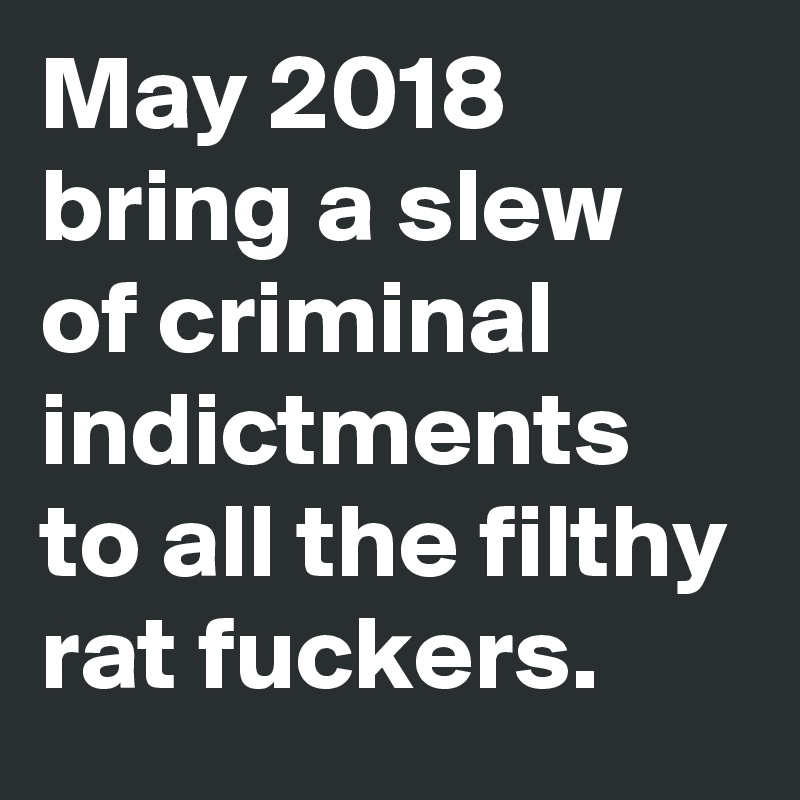 May 2018 bring a slew of criminal indictments to all the filthy rat fuckers.