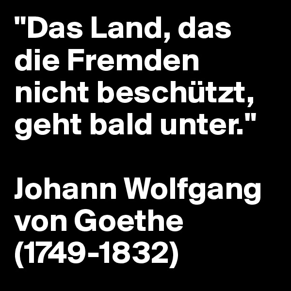 "Das Land, das die Fremden nicht beschützt, geht bald unter."

Johann Wolfgang von Goethe (1749-1832)
