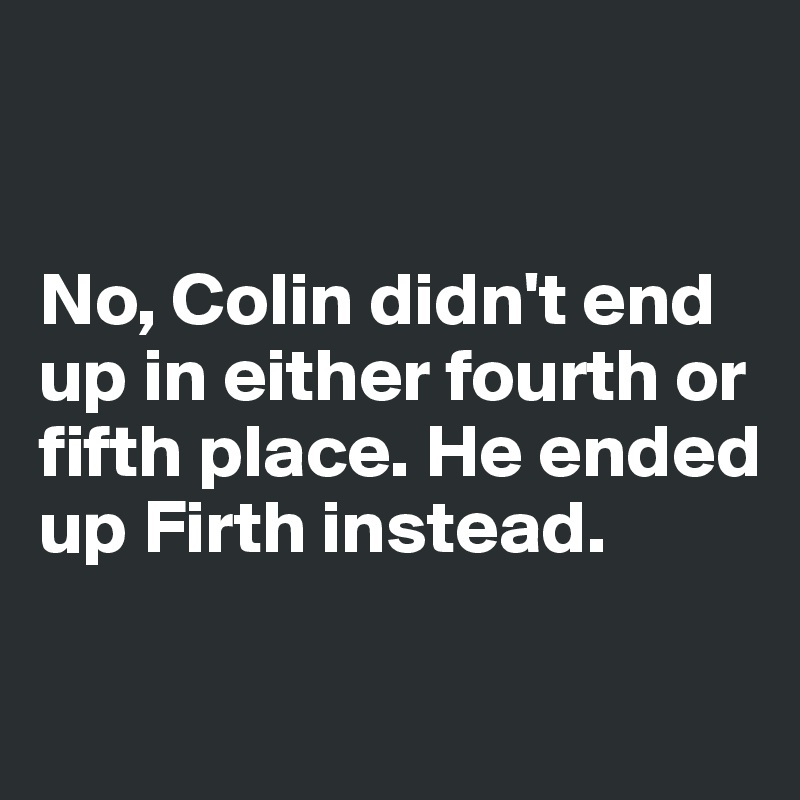 


No, Colin didn't end 
up in either fourth or 
fifth place. He ended 
up Firth instead. 

