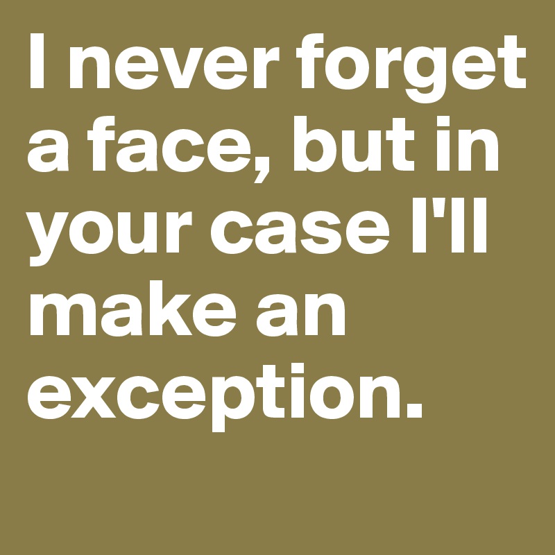 I never forget a face, but in your case I'll make an exception.
