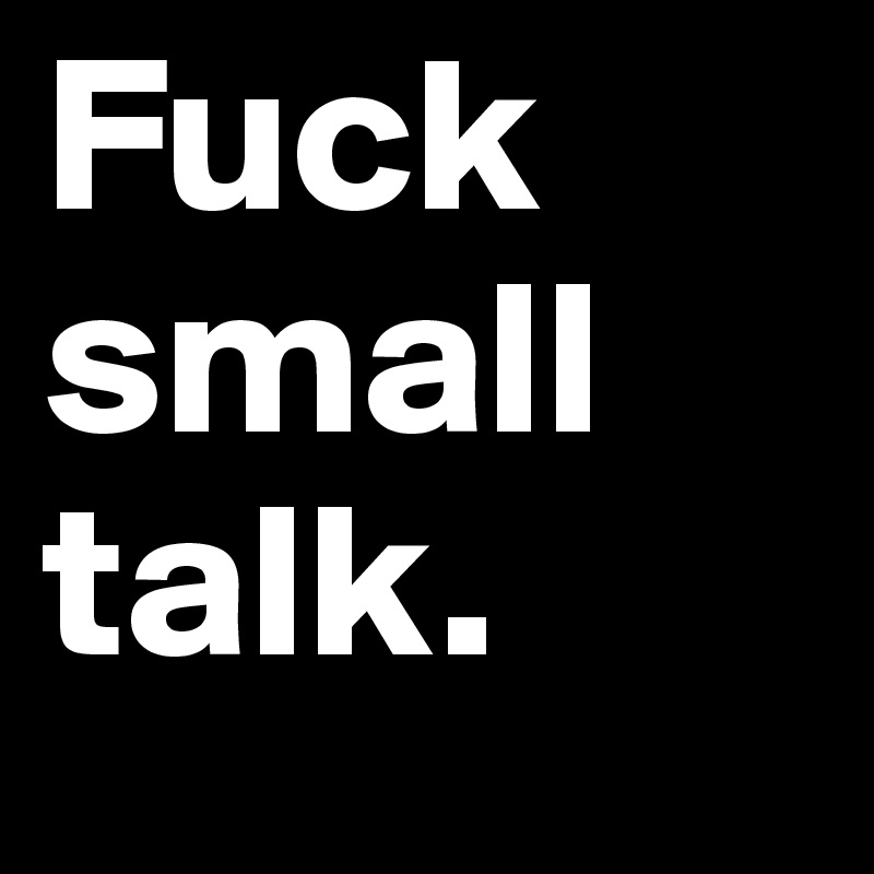 Fuck small talk.