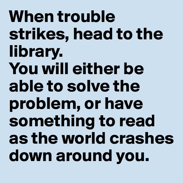 When trouble strikes, head to the library. 
You will either be able to solve the problem, or have something to read as the world crashes down around you.