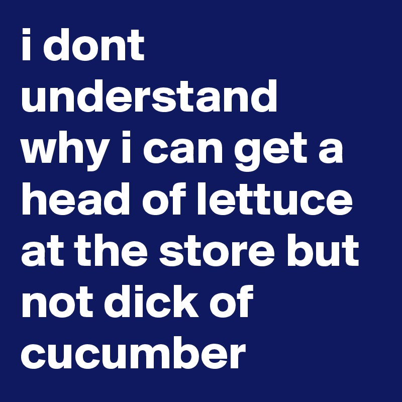 i dont understand why i can get a head of lettuce at the store but not dick of cucumber