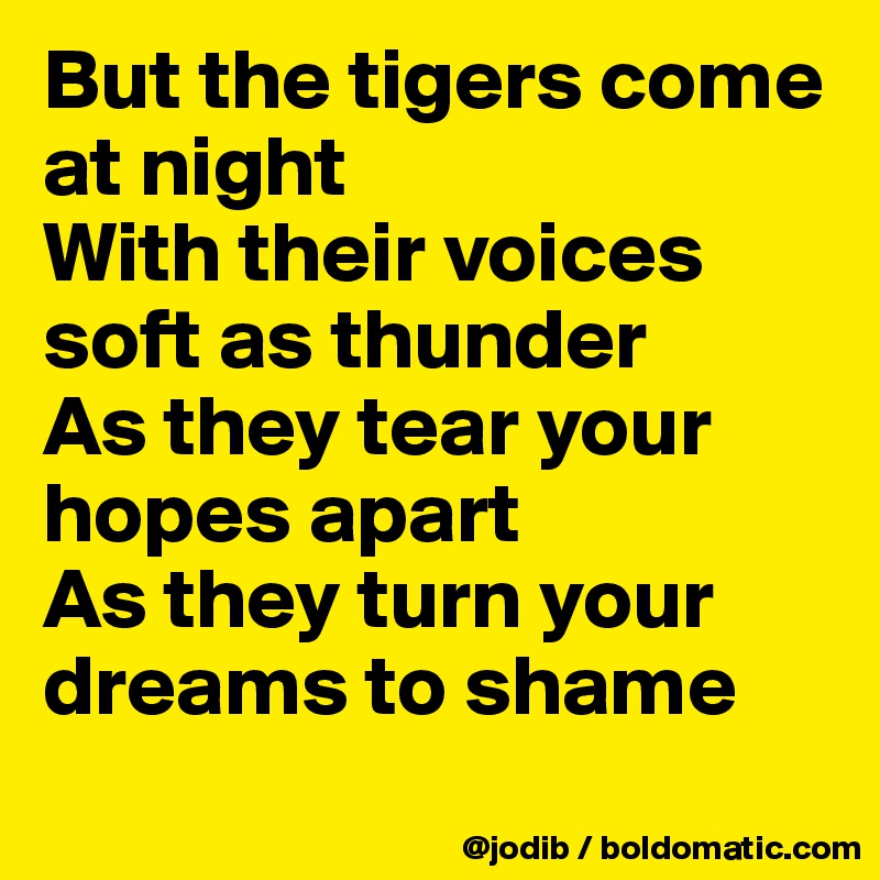 But the tigers come at night
With their voices soft as thunder
As they tear your hopes apart
As they turn your dreams to shame
