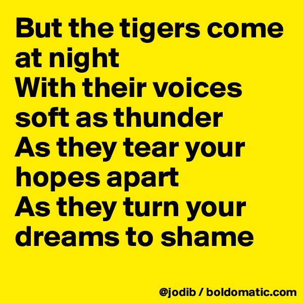 But the tigers come at night
With their voices soft as thunder
As they tear your hopes apart
As they turn your dreams to shame
