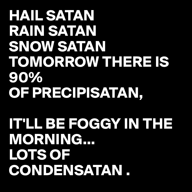 HAIL SATAN
RAIN SATAN
SNOW SATAN
TOMORROW THERE IS 90%
OF PRECIPISATAN,

IT'LL BE FOGGY IN THE MORNING...
LOTS OF CONDENSATAN .