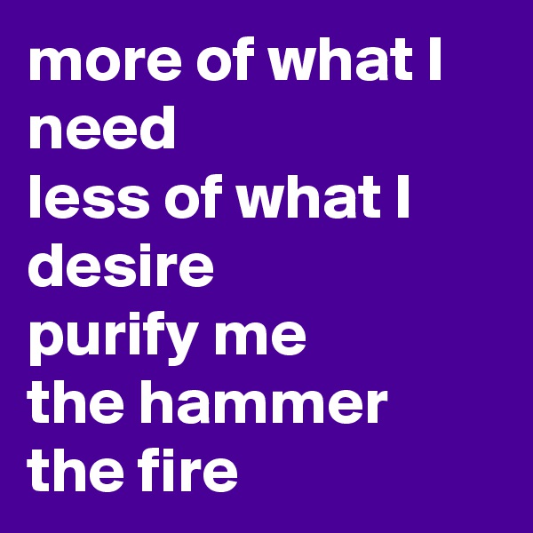 more of what I need 
less of what I desire 
purify me 
the hammer 
the fire 