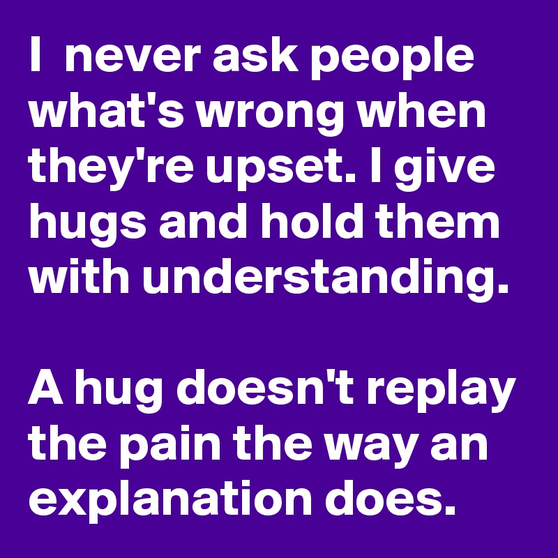 I  never ask people what's wrong when they're upset. I give hugs and hold them with understanding.

A hug doesn't replay the pain the way an explanation does.