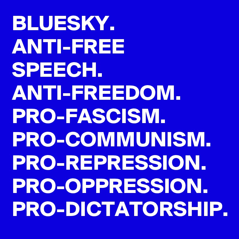 BLUESKY.
ANTI-FREE
SPEECH.
ANTI-FREEDOM.
PRO-FASCISM.
PRO-COMMUNISM.
PRO-REPRESSION.
PRO-OPPRESSION.
PRO-DICTATORSHIP.