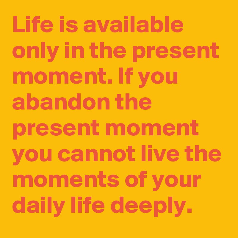 Life is available only in the present moment. If you abandon the present moment you cannot live the moments of your daily life deeply.