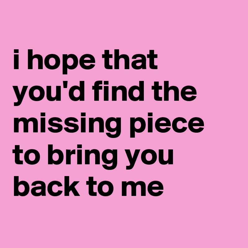 
i hope that you'd find the missing piece to bring you back to me
