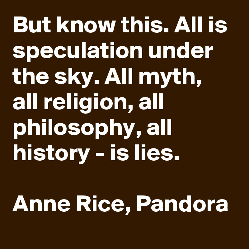 But know this. All is speculation under the sky. All myth, all religion, all philosophy, all history - is lies.

Anne Rice, Pandora 