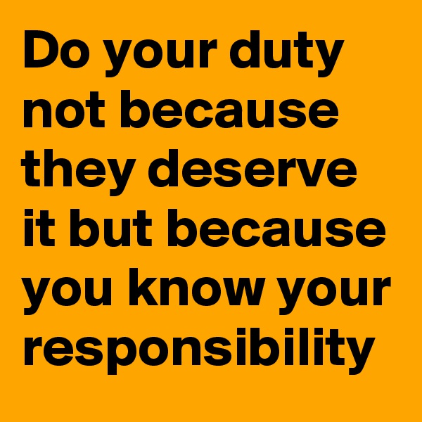 Do your duty not because they deserve it but because you know your responsibility