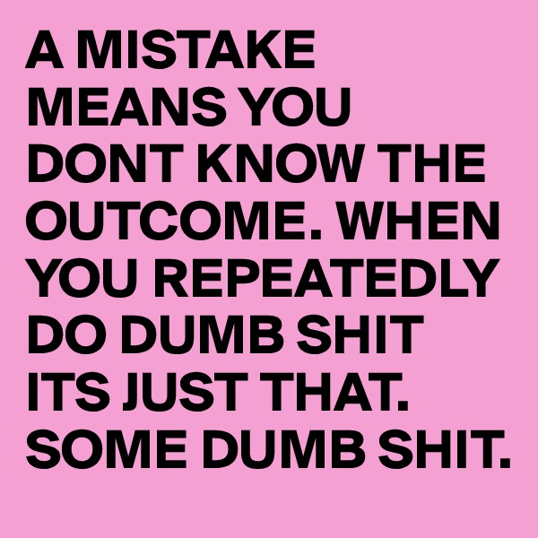 A MISTAKE MEANS YOU DONT KNOW THE OUTCOME. WHEN YOU REPEATEDLY DO DUMB SHIT ITS JUST THAT. SOME DUMB SHIT. 