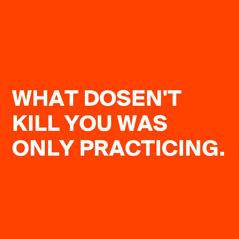 


WHAT DOSEN'T KILL YOU WAS ONLY PRACTICING. 

