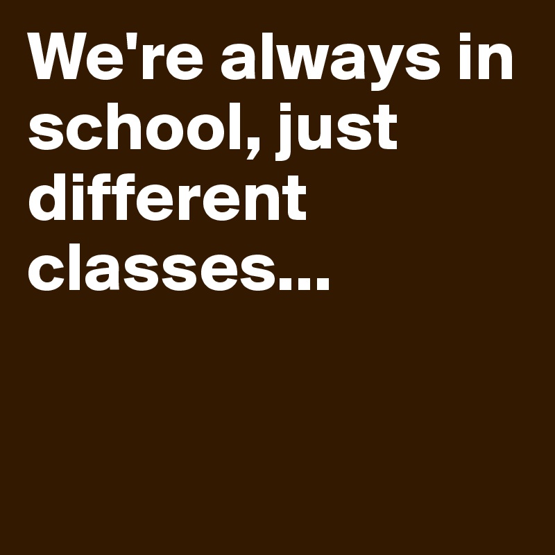 We're always in school, just different classes... 


