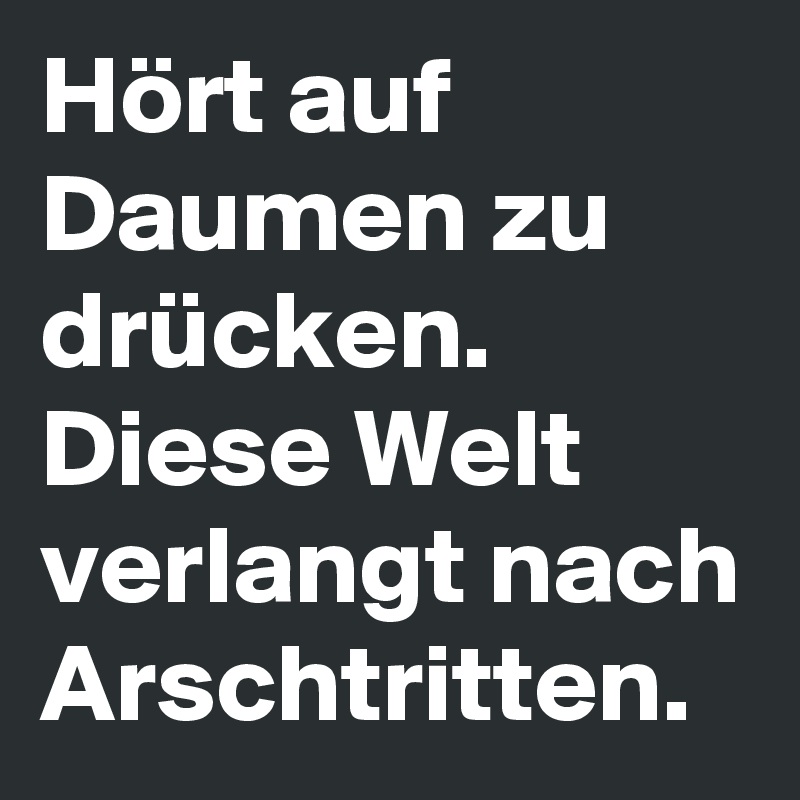 Hört auf Daumen zu drücken. Diese Welt verlangt nach Arschtritten.