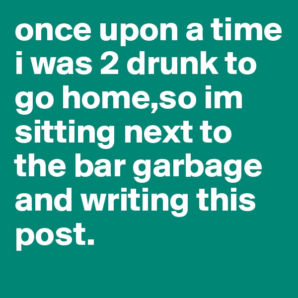 once upon a time i was 2 drunk to go home,so im sitting next to the bar garbage and writing this post.