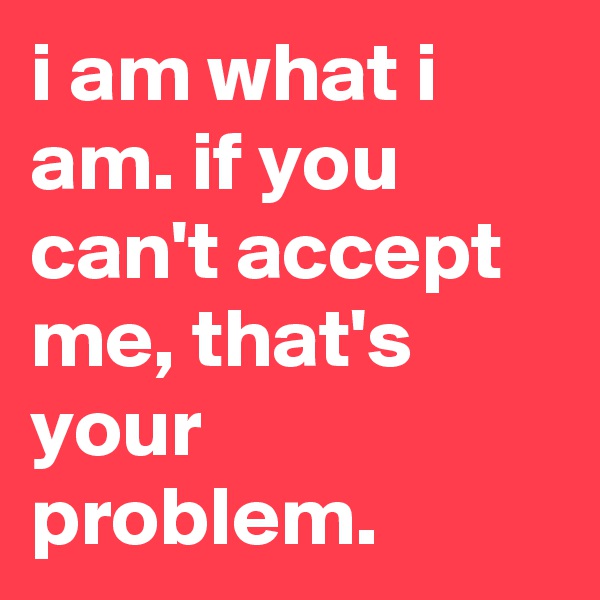 i am what i am. if you can't accept me, that's your problem.